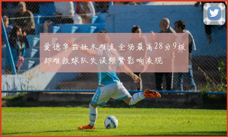 爱德华兹独木难支全场最高28分9板却难救球队失误频繁影响表现