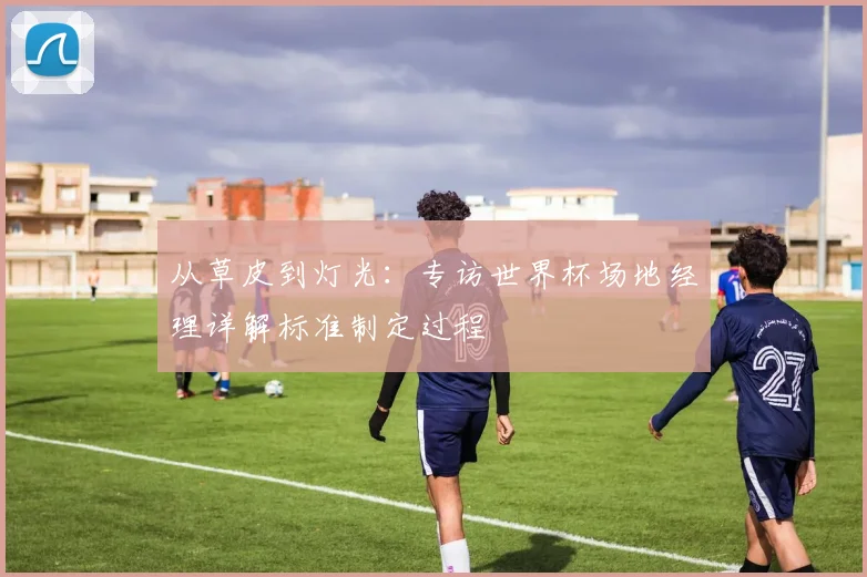 从草皮到灯光：专访世界杯场地经理详解标准制定过程