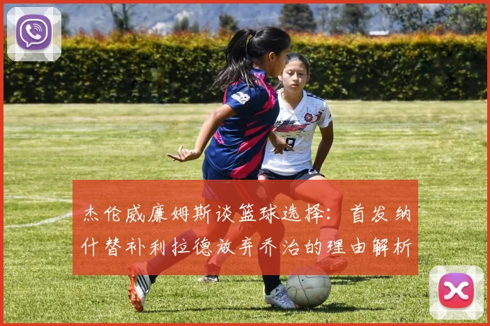 杰伦威廉姆斯谈篮球选择：首发纳什替补利拉德放弃乔治的理由解析